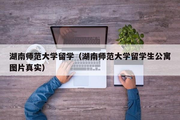 湖南师范大学留学（湖南师范大学留学生公寓图片真实）