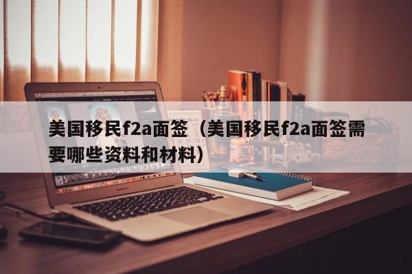 美国移民f2a面签（美国移民f2a面签需要哪些资料和材料）