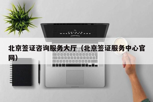 北京签证咨询服务大厅（北京签证服务中心官网）
