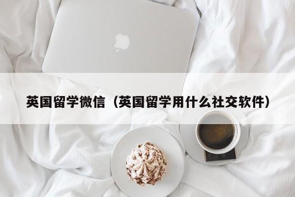 英国留学微信（英国留学用什么社交软件）