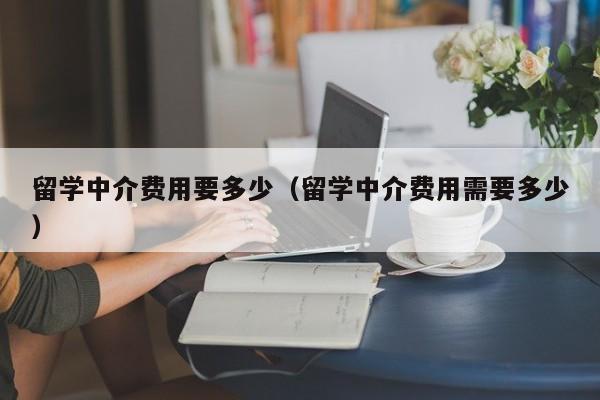 留学中介费用要多少（留学中介费用需要多少）