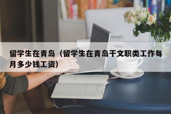 留学生在青岛（留学生在青岛干文职类工作每月多少钱工资）