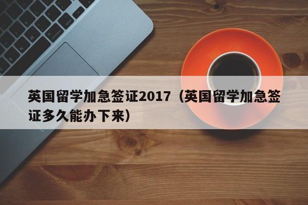 英国留学加急签证2017（英国留学加急签证多久能办下来）