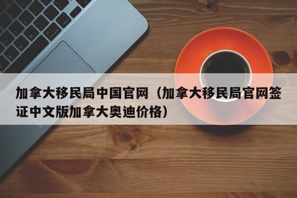 加拿大移民局中国官网（加拿大移民局官网签证中文版加拿大奥迪价格）