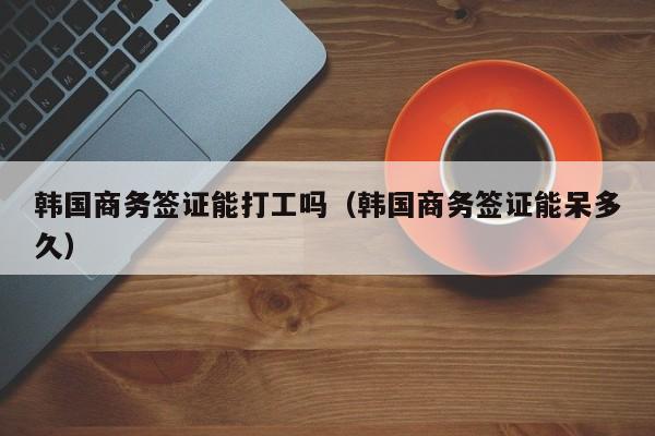 韩国商务签证能打工吗（韩国商务签证能呆多久）