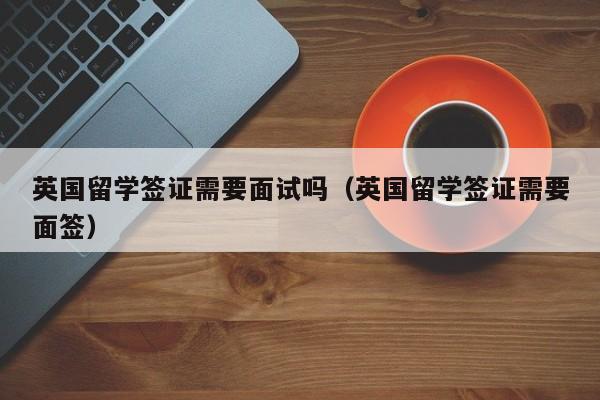 英国留学签证需要面试吗（英国留学签证需要面签）