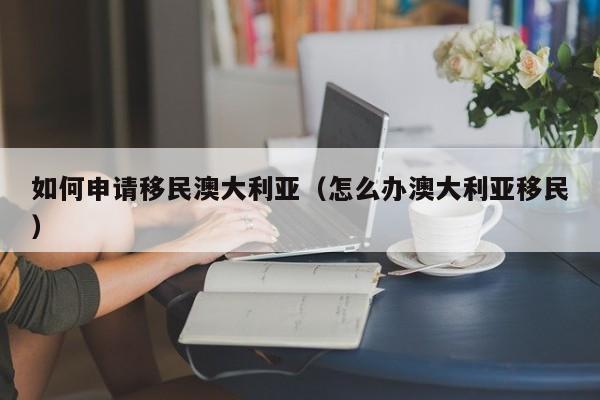 如何申请移民澳大利亚（怎么办澳大利亚移民）