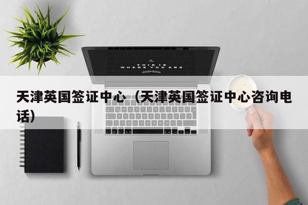 天津英国签证中心（天津英国签证中心咨询电话）