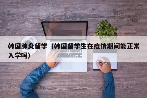 韩国肺炎留学（韩国留学生在疫情期间能正常入学吗）