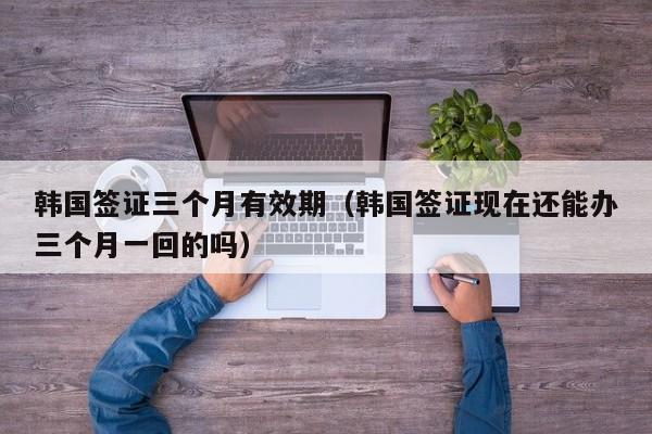 韩国签证三个月有效期（韩国签证现在还能办三个月一回的吗）