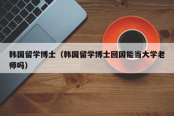 韩国留学博士（韩国留学博士回国能当大学老师吗）