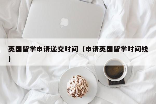 英国留学申请递交时间（申请英国留学时间线）