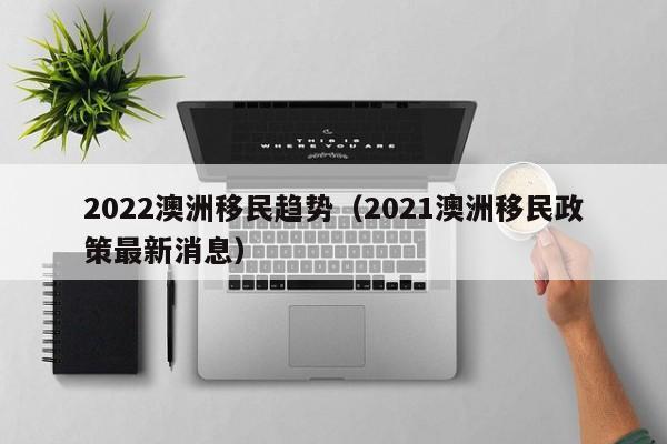 2022澳洲移民趋势（2021澳洲移民政策最新消息）