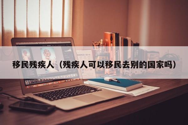 移民残疾人（残疾人可以移民去别的国家吗）