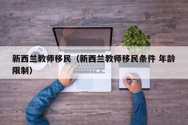 新西兰教师移民（新西兰教师移民条件 年龄限制）