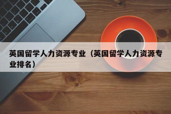英国留学人力资源专业（英国留学人力资源专业排名）