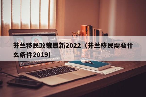 芬兰移民政策最新2022（芬兰移民需要什么条件2019）