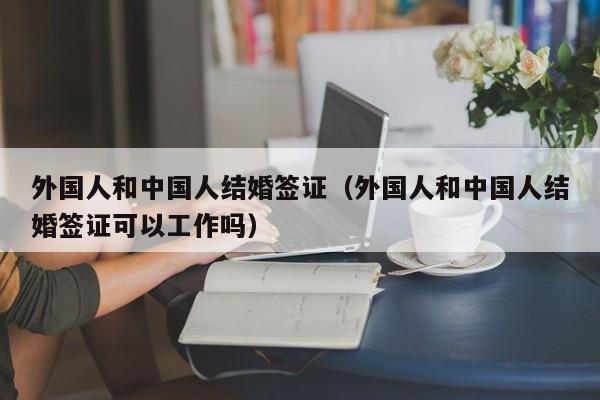 外国人和中国人结婚签证（外国人和中国人结婚签证可以工作吗）