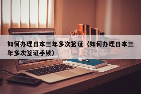 如何办理日本三年多次签证（如何办理日本三年多次签证手续）