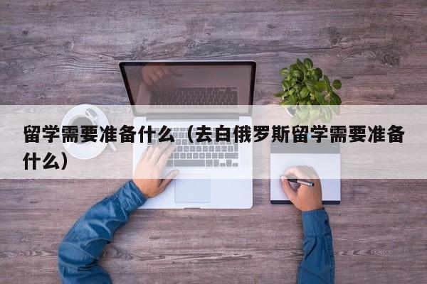 留学需要准备什么（去白俄罗斯留学需要准备什么）