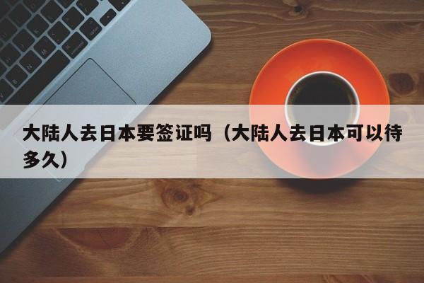大陆人去日本要签证吗（大陆人去日本可以待多久）