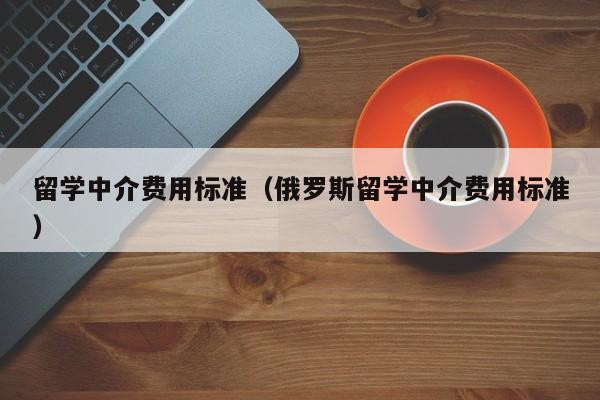 留学中介费用标准（俄罗斯留学中介费用标准）
