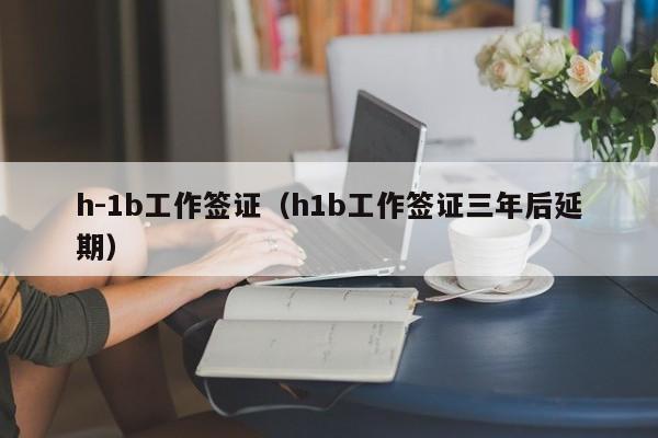 h-1b工作签证（h1b工作签证三年后延期）