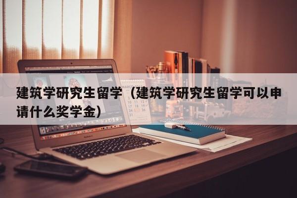 建筑学研究生留学（建筑学研究生留学可以申请什么奖学金）