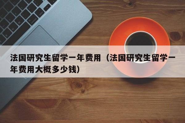 法国研究生留学一年费用（法国研究生留学一年费用大概多少钱）