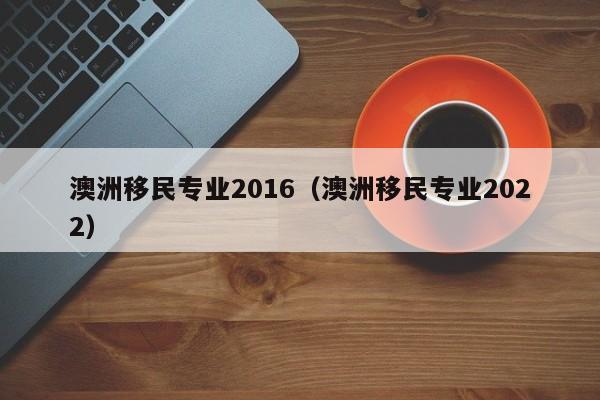 澳洲移民专业2016（澳洲移民专业2022）