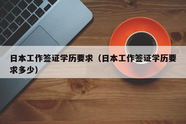 日本工作签证学历要求（日本工作签证学历要求多少）