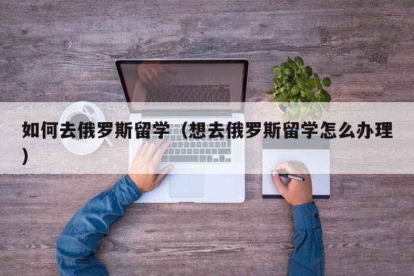 如何去俄罗斯留学（想去俄罗斯留学怎么办理）