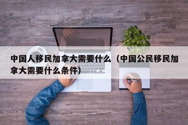 中国人移民加拿大需要什么（中国公民移民加拿大需要什么条件）