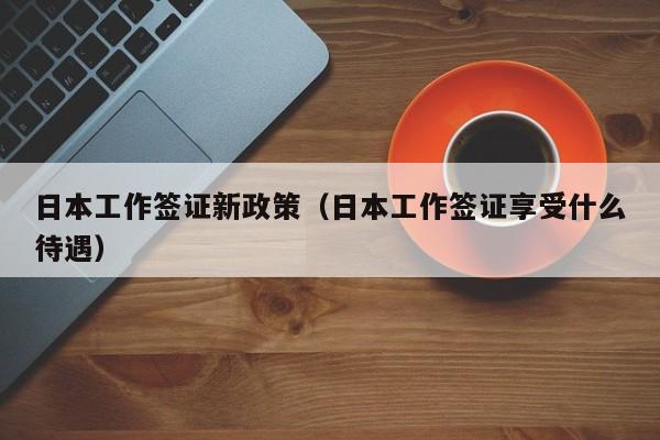 日本工作签证新政策（日本工作签证享受什么待遇）