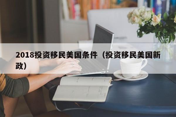 2018投资移民美国条件（投资移民美国新政）