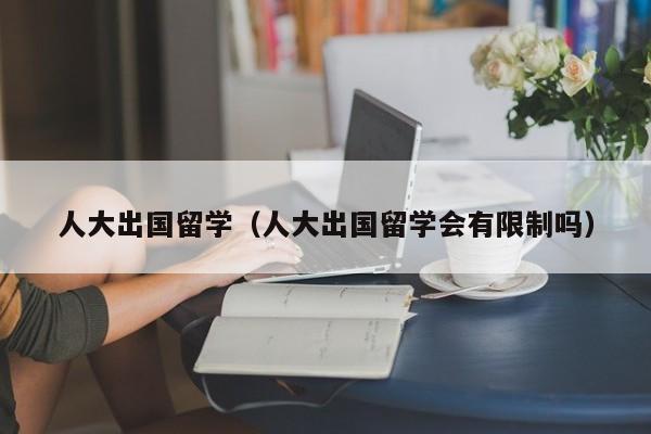 人大出国留学（人大出国留学会有限制吗）