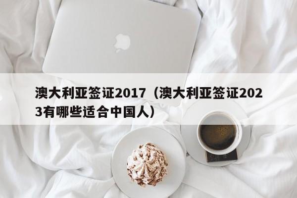 澳大利亚签证2017（澳大利亚签证2023有哪些适合中国人）