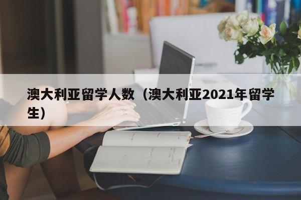 澳大利亚留学人数（澳大利亚2021年留学生）