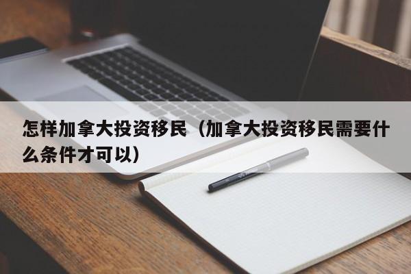 怎样加拿大投资移民（加拿大投资移民需要什么条件才可以）