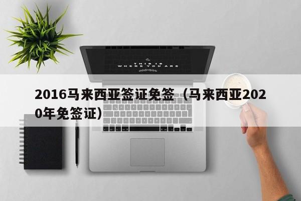 2016马来西亚签证免签（马来西亚2020年免签证）