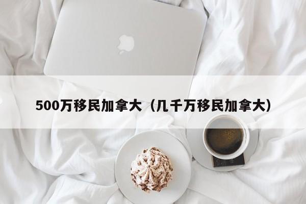 500万移民加拿大（几千万移民加拿大）