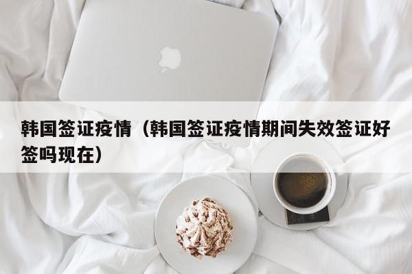 韩国签证疫情（韩国签证疫情期间失效签证好签吗现在）