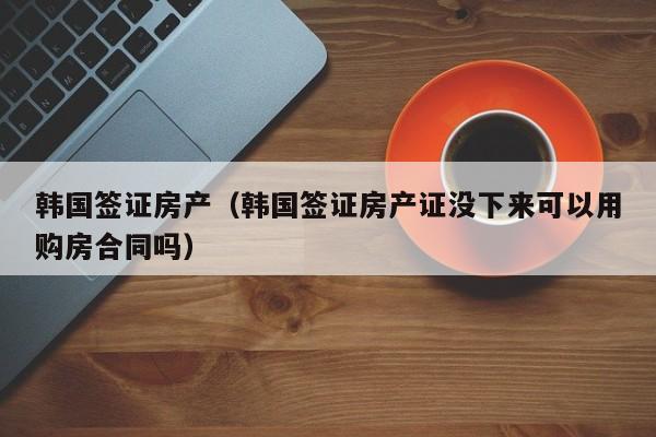 韩国签证房产（韩国签证房产证没下来可以用购房合同吗）