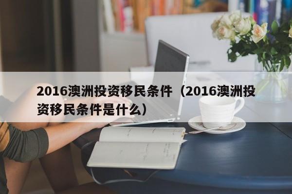 2016澳洲投资移民条件（2016澳洲投资移民条件是什么）