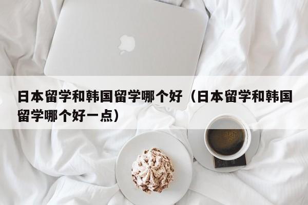 日本留学和韩国留学哪个好（日本留学和韩国留学哪个好一点）