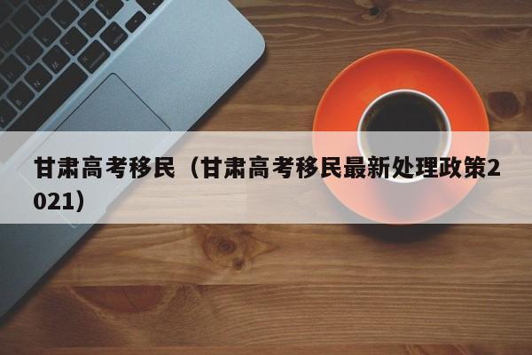 甘肃高考移民（甘肃高考移民最新处理政策2021）