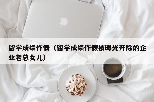 留学成绩作假（留学成绩作假被曝光开除的企业老总女儿）