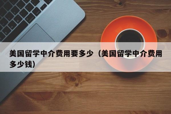 美国留学中介费用要多少（美国留学中介费用多少钱）