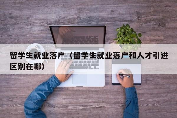 留学生就业落户（留学生就业落户和人才引进区别在哪）