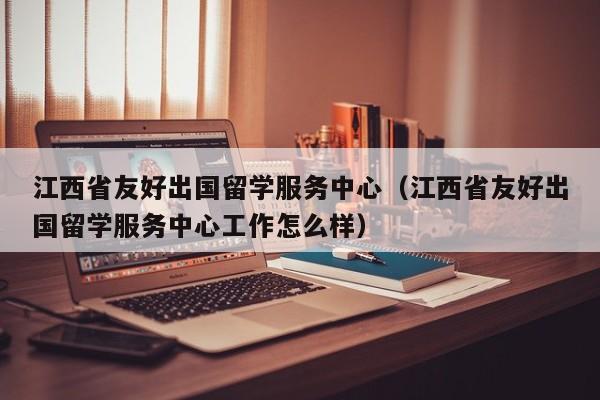 江西省友好出国留学服务中心（江西省友好出国留学服务中心工作怎么样）